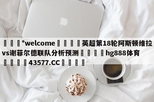 💰welcome🎲英超第18轮阿斯顿维拉vs谢菲尔德联队分析预测🐁hg888体育😜43577.CC🎾