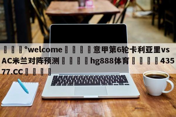 💰welcome🎲意甲第6轮卡利亚里vsAC米兰对阵预测🐁hg888体育😜43577.CC🎾