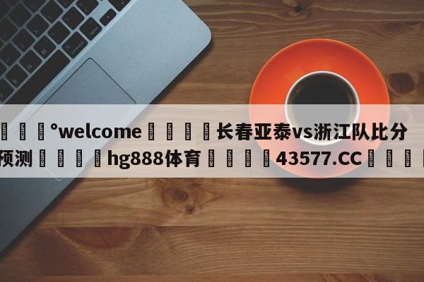 💰welcome🎲长春亚泰vs浙江队比分预测🐁hg888体育😜43577.CC🎾