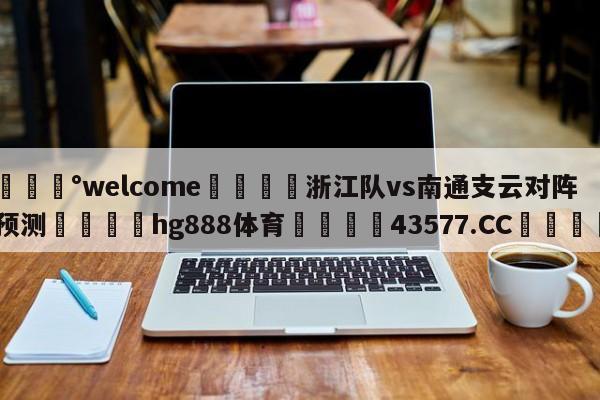 💰welcome🎲浙江队vs南通支云对阵预测🐁hg888体育😜43577.CC🎾