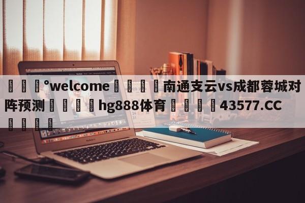 💰welcome🎲南通支云vs成都蓉城对阵预测🐁hg888体育😜43577.CC🎾