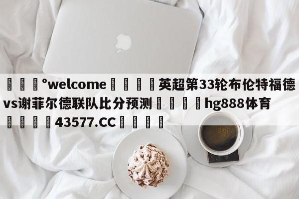 💰welcome🎲英超第33轮布伦特福德vs谢菲尔德联队比分预测🐁hg888体育😜43577.CC🎾