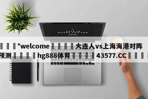 💰welcome🎲大连人vs上海海港对阵预测🐁hg888体育😜43577.CC🎾