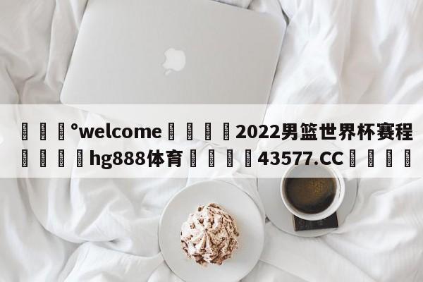 💰welcome🎲2022男篮世界杯赛程🐁hg888体育😜43577.CC🎾