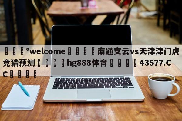 💰welcome🎲南通支云vs天津津门虎竞猜预测🐁hg888体育😜43577.CC🎾