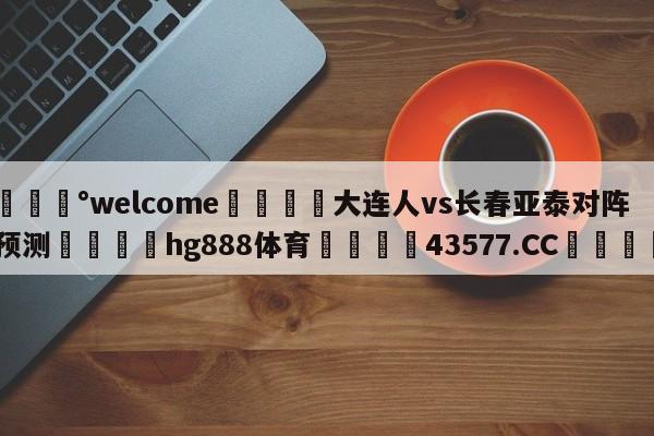 💰welcome🎲大连人vs长春亚泰对阵预测🐁hg888体育😜43577.CC🎾