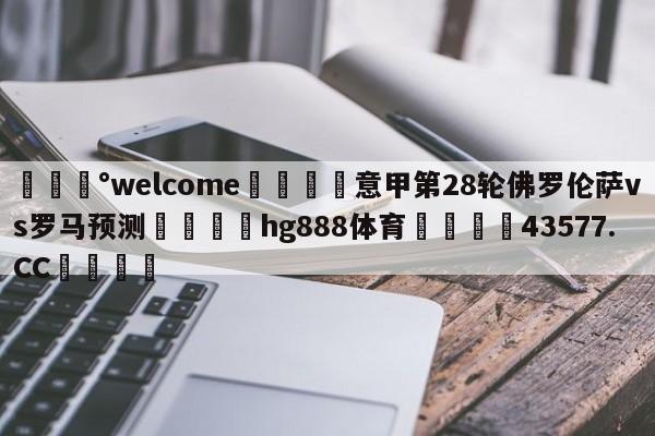 💰welcome🎲意甲第28轮佛罗伦萨vs罗马预测🐁hg888体育😜43577.CC🎾