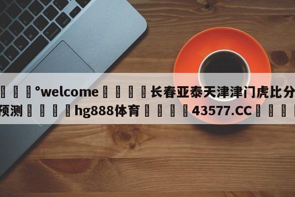 💰welcome🎲长春亚泰天津津门虎比分预测🐁hg888体育😜43577.CC🎾