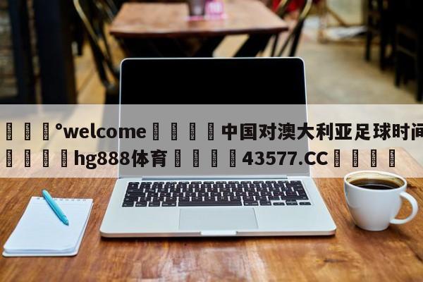 💰welcome🎲中国对澳大利亚足球时间🐁hg888体育😜43577.CC🎾