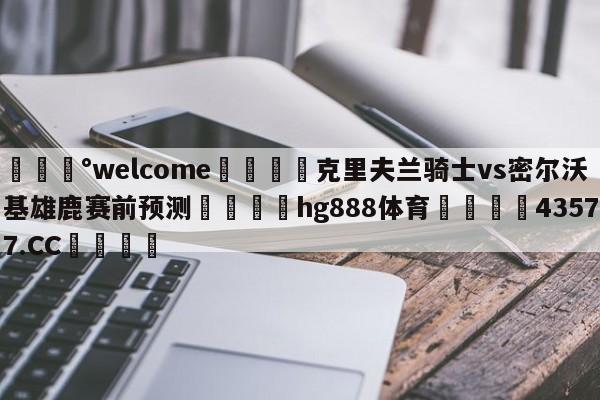 💰welcome🎲克里夫兰骑士vs密尔沃基雄鹿赛前预测🐁hg888体育😜43577.CC🎾