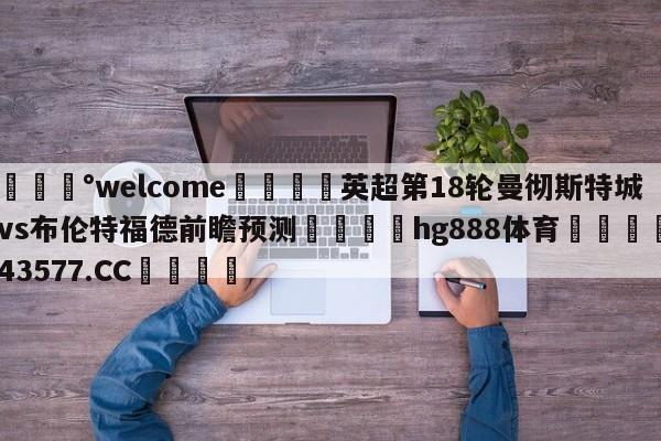 💰welcome🎲英超第18轮曼彻斯特城vs布伦特福德前瞻预测🐁hg888体育😜43577.CC🎾