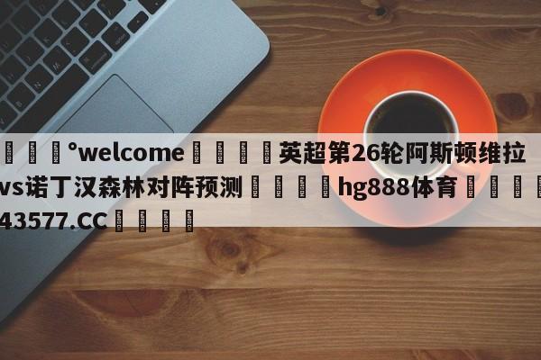 💰welcome🎲英超第26轮阿斯顿维拉vs诺丁汉森林对阵预测🐁hg888体育😜43577.CC🎾