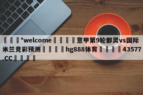 💰welcome🎲意甲第9轮都灵vs国际米兰竞彩预测🐁hg888体育😜43577.CC🎾