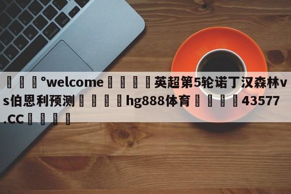 💰welcome🎲英超第5轮诺丁汉森林vs伯恩利预测🐁hg888体育😜43577.CC🎾