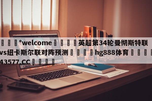 💰welcome🎲英超第34轮曼彻斯特联vs纽卡斯尔联对阵预测🐁hg888体育😜43577.CC🎾