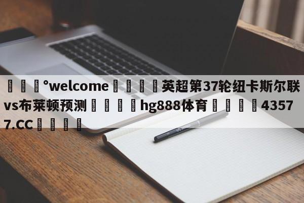 💰welcome🎲英超第37轮纽卡斯尔联vs布莱顿预测🐁hg888体育😜43577.CC🎾