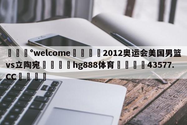 💰welcome🎲2012奥运会美国男篮vs立陶宛🐁hg888体育😜43577.CC🎾