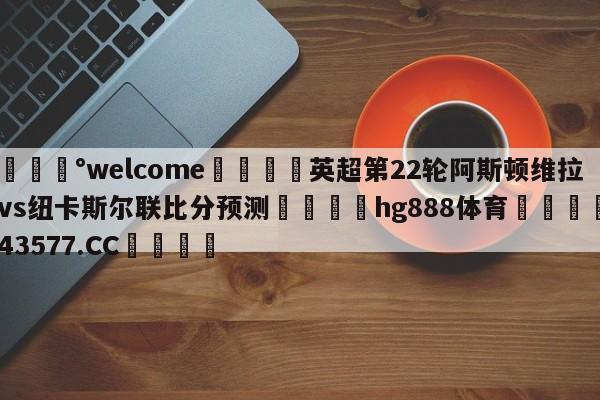 💰welcome🎲英超第22轮阿斯顿维拉vs纽卡斯尔联比分预测🐁hg888体育😜43577.CC🎾