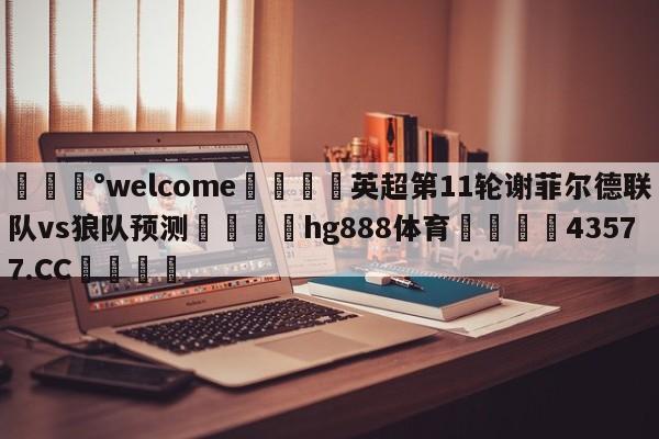 💰welcome🎲英超第11轮谢菲尔德联队vs狼队预测🐁hg888体育😜43577.CC🎾