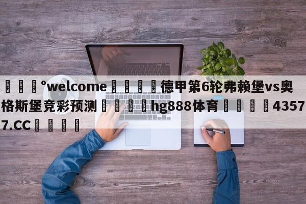 💰welcome🎲德甲第6轮弗赖堡vs奥格斯堡竞彩预测🐁hg888体育😜43577.CC🎾