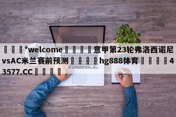 💰welcome🎲意甲第23轮弗洛西诺尼vsAC米兰赛前预测🐁hg888体育😜43577.CC🎾