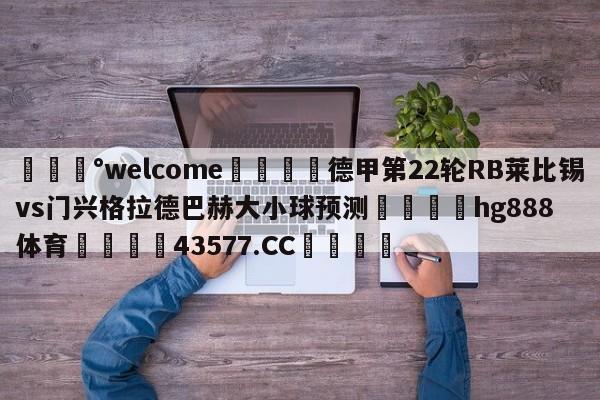 💰welcome🎲德甲第22轮RB莱比锡vs门兴格拉德巴赫大小球预测🐁hg888体育😜43577.CC🎾