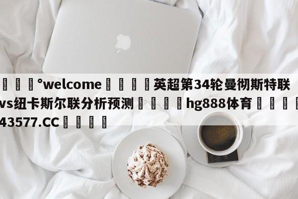 💰welcome🎲英超第34轮曼彻斯特联vs纽卡斯尔联分析预测🐁hg888体育😜43577.CC🎾