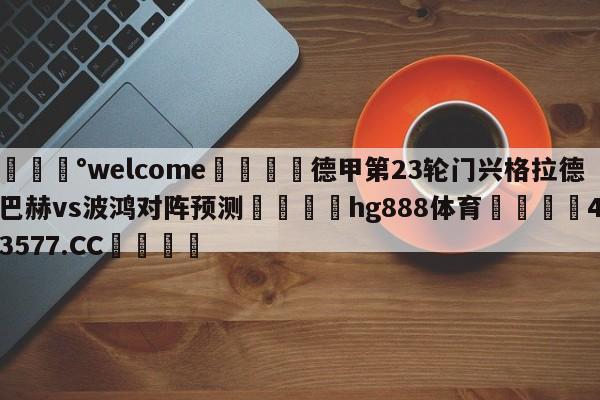 💰welcome🎲德甲第23轮门兴格拉德巴赫vs波鸿对阵预测🐁hg888体育😜43577.CC🎾