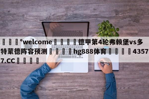 💰welcome🎲德甲第4轮弗赖堡vs多特蒙德阵容预测🐁hg888体育😜43577.CC🎾