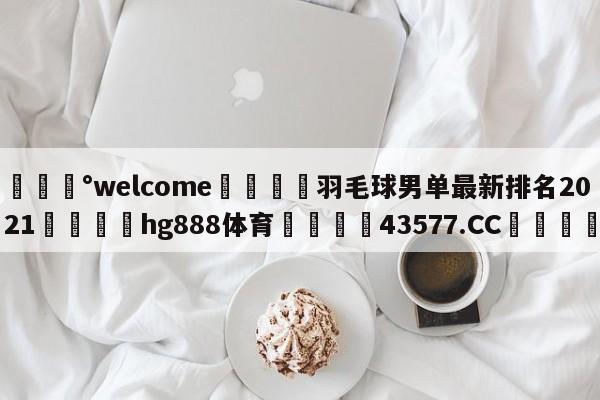 💰welcome🎲羽毛球男单最新排名2021🐁hg888体育😜43577.CC🎾