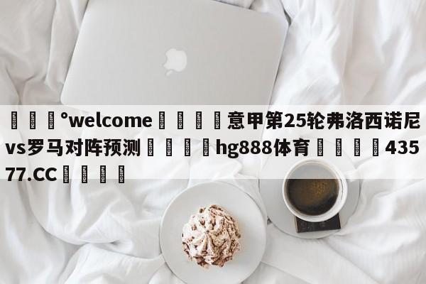 💰welcome🎲意甲第25轮弗洛西诺尼vs罗马对阵预测🐁hg888体育😜43577.CC🎾