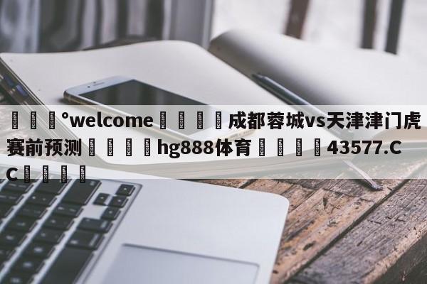 💰welcome🎲成都蓉城vs天津津门虎赛前预测🐁hg888体育😜43577.CC🎾