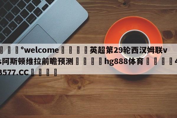 💰welcome🎲英超第29轮西汉姆联vs阿斯顿维拉前瞻预测🐁hg888体育😜43577.CC🎾