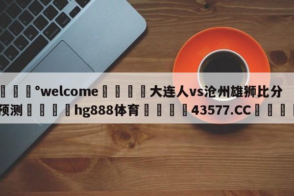 💰welcome🎲大连人vs沧州雄狮比分预测🐁hg888体育😜43577.CC🎾