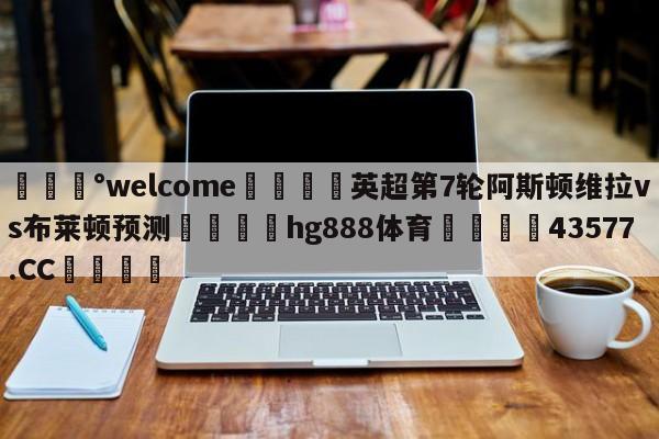 💰welcome🎲英超第7轮阿斯顿维拉vs布莱顿预测🐁hg888体育😜43577.CC🎾