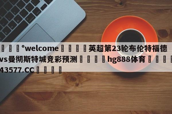 💰welcome🎲英超第23轮布伦特福德vs曼彻斯特城竞彩预测🐁hg888体育😜43577.CC🎾