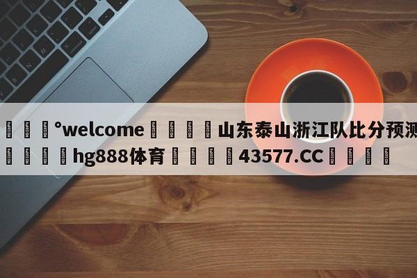 💰welcome🎲山东泰山浙江队比分预测🐁hg888体育😜43577.CC🎾