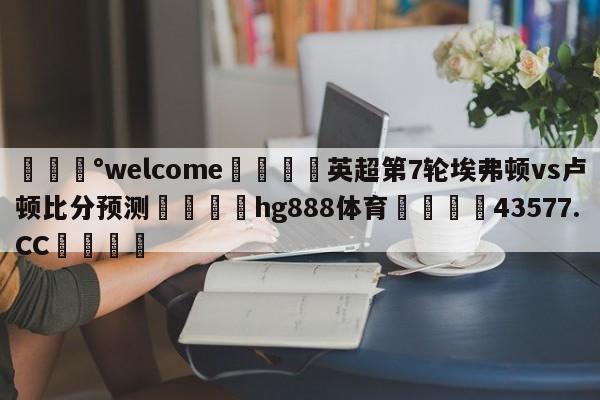 💰welcome🎲英超第7轮埃弗顿vs卢顿比分预测🐁hg888体育😜43577.CC🎾