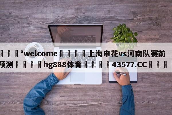 💰welcome🎲上海申花vs河南队赛前预测🐁hg888体育😜43577.CC🎾