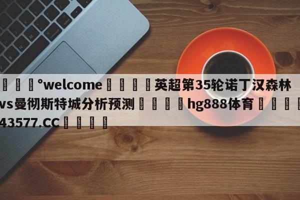 💰welcome🎲英超第35轮诺丁汉森林vs曼彻斯特城分析预测🐁hg888体育😜43577.CC🎾