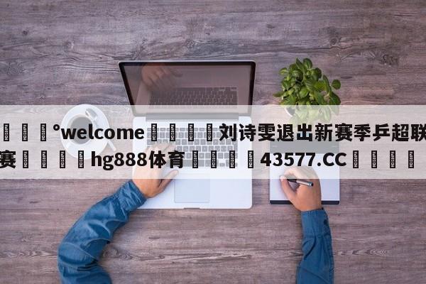 💰welcome🎲刘诗雯退出新赛季乒超联赛🐁hg888体育😜43577.CC🎾