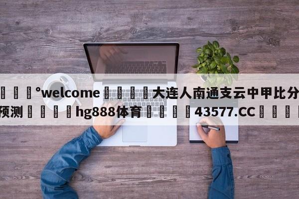 💰welcome🎲大连人南通支云中甲比分预测🐁hg888体育😜43577.CC🎾