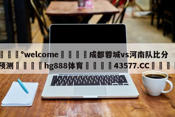 💰welcome🎲成都蓉城vs河南队比分预测🐁hg888体育😜43577.CC🎾