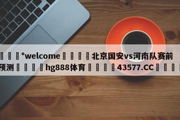 💰welcome🎲北京国安vs河南队赛前预测🐁hg888体育😜43577.CC🎾