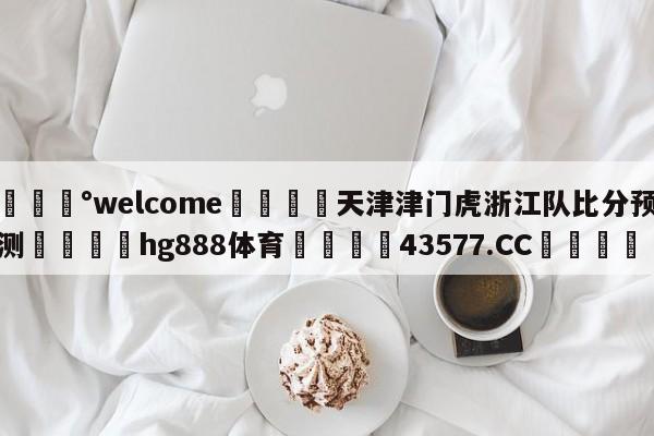 💰welcome🎲天津津门虎浙江队比分预测🐁hg888体育😜43577.CC🎾