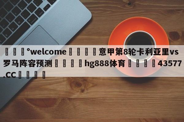 💰welcome🎲意甲第8轮卡利亚里vs罗马阵容预测🐁hg888体育😜43577.CC🎾