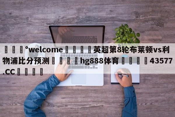 💰welcome🎲英超第8轮布莱顿vs利物浦比分预测🐁hg888体育😜43577.CC🎾