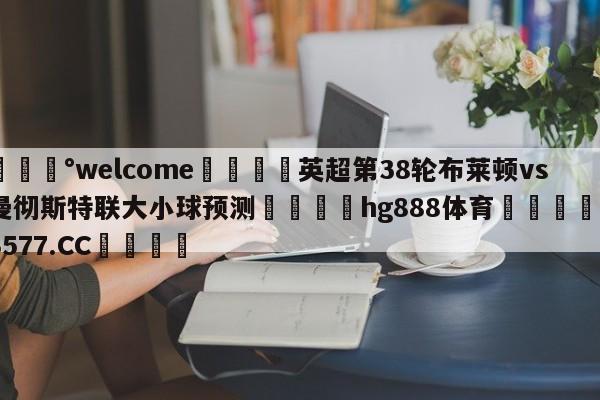 💰welcome🎲英超第38轮布莱顿vs曼彻斯特联大小球预测🐁hg888体育😜43577.CC🎾