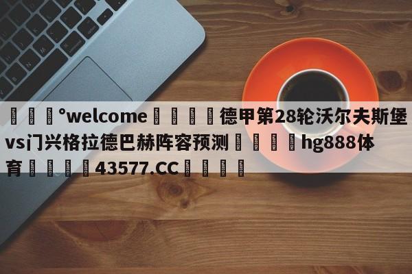 💰welcome🎲德甲第28轮沃尔夫斯堡vs门兴格拉德巴赫阵容预测🐁hg888体育😜43577.CC🎾