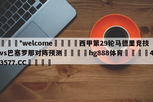 💰welcome🎲西甲第29轮马德里竞技vs巴塞罗那对阵预测🐁hg888体育😜43577.CC🎾